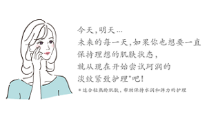 今天，明天... 未来的每一天，如果你也想要一直 保持理想的肌肤状态， 就从现在开始尝试珂润的 淡纹紧致护理  吧！