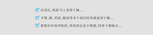 沐浴后，肌肤马上变得干燥... 手臂、脚、背部、腹部等多个部位时常感觉到干燥... 想要好好保养肌肤，效果却总是不理想，时常干燥缺水...
