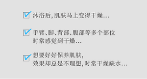 沐浴后，肌肤马上变得干燥... 手臂、脚、背部、腹部等多个部位时常感觉到干燥... 想要好好保养肌肤，效果却总是不理想，时常干燥缺水...