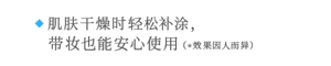 ◆ 肌肤干燥时轻松补涂，   带妆也能安心使用 （*效果因人而异）