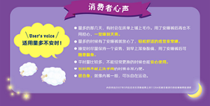 User’s voice 适用量多不安时！量多的那几天，有时会在床单上铺上毛巾。用了安睡裤后再也不用担心，一觉睡到天亮。 量多的时候有了安睡裤就放心了，轻松舒适的感觉非常棒。 睡觉时尽量保持一个姿势，到早上浑身酸痛，用了安睡裤后可 随意翻身。 平时量比较多，不能经常更换的时候也能安心使用。 长时间不能上洗手间的时候非常方便。 很合身，就像内裤一般，可以自在运动。内容来自2007年5月在日本乐而雅官网上对11264名被访者进行的安睡裤网络调研