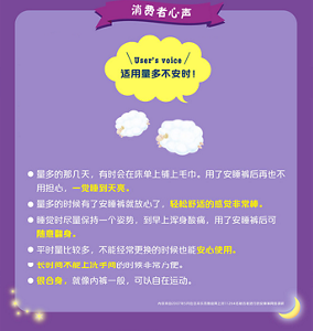 User’s voice 适用量多不安时！量多的那几天，有时会在床单上铺上毛巾。用了安睡裤后再也不用担心，一觉睡到天亮。 量多的时候有了安睡裤就放心了，轻松舒适的感觉非常棒。 睡觉时尽量保持一个姿势，到早上浑身酸痛，用了安睡裤后可 随意翻身。 平时量比较多，不能经常更换的时候也能安心使用。 长时间不能上洗手间的时候非常方便。 很合身，就像内裤一般，可以自在运动。内容来自2007年5月在日本乐而雅官网上对11264名被访者进行的安睡裤网络调研