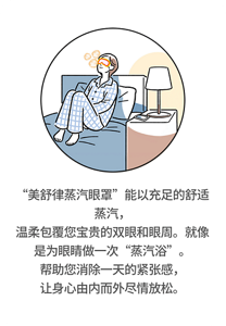 “美舒律蒸汽眼罩”能以充足的舒适蒸汽，温柔包覆您宝贵的双眼和眼周。就像是为眼睛做一次“蒸汽浴”。帮助您消除一天的紧张感，让身心由内而外尽情放松。