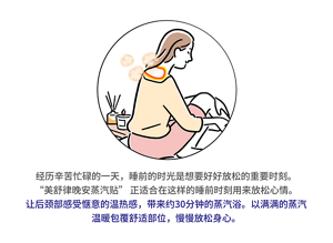 经历辛苦忙碌的一天，睡前的时光是想要好好放松的重要时刻。“美舒律晚安蒸汽贴” 正适合在这样的睡前时刻用来放松心情。让后颈部感受惬意的温热感，带来约30分钟的蒸汽浴。以满满的蒸汽温暖包覆舒适部位，慢慢放松身心。