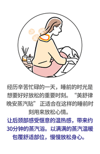 经历辛苦忙碌的一天，睡前的时光是想要好好放松的重要时刻。“美舒律晚安蒸汽贴” 正适合在这样的睡前时刻用来放松心情。让后颈部感受惬意的温热感，带来约30分钟的蒸汽浴。以满满的蒸汽温暖包覆舒适部位，慢慢放松身心。