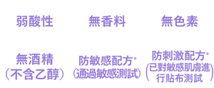 弱酸性、無香料、無色素、無酒精（不含乙醇）、防敏感配方*(通過敏感測試)、防刺激配方*(已對敏感肌膚進行貼布測試)