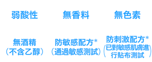 弱酸性、無香料、無色素、無酒精（不含乙醇）、防敏感配方*(通過敏感測試)、防刺激配方*(已對敏感肌膚進行貼布測試)