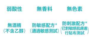 弱酸性、無香料、無色素、無酒精（不含乙醇）、防敏感配方*(通過敏感測試)、防刺激配方*(已對敏感肌膚進行貼布測試)