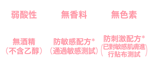 弱酸性、無香料、無色素、無酒精（不含乙醇）、防敏感配方*(通過敏感測試)、防刺激配方*(已對敏感肌膚進行貼布測試)