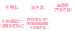 無香料、無色素、無酒精（不含乙醇）、防敏感配方*(通過敏感測試)、防刺激配方*(已對敏感肌膚進行貼布測試)