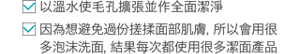 ・「以溫水使毛孔擴張並作全面潔淨」 ・「因為想避免過份搓揉面部肌膚,所以會用很多泡沫洗面,結果每次都使用很多潔面產品」