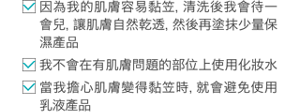 ・「因為我的肌膚容易黏笠，清洗後我會待一會兒，讓肌膚自然乾透，然後再塗抹少量保濕產品」 ・「我不會在有肌膚問題的部位上使用化妝水」 ・「當我擔心肌膚變得黏笠時，就會避免使用乳液產品」