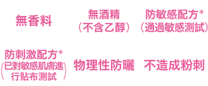 無香料、無酒精（不含乙醇）、防敏感配方*(通過敏感測試)、防刺激配方*(已對敏感肌膚進行貼布測試)、物理性防曬、不造成粉刺