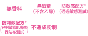 無香料、無酒精（不含乙醇）、防敏感配方*(通過敏感測試)、防刺激配方*(已對敏感肌膚進行貼布測試)、物理性防曬、不造成粉刺