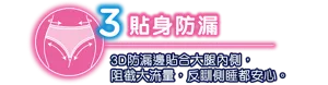 貼身防漏 3D防漏邊貼合大腿內側，阻截大流量，反瞓側睡都安心。