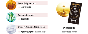 Royal jelly extract ● 蜂王漿精華 Seaweed extract ● 海藻精華 Gloss Retention Ingredient* ● 光澤修護成分*（Lanolin Acid） 內附修護素 令髮絲保持水潤順滑