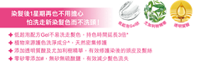染髮後1星期再也不用擔心怕洗走新染髮色而不洗頭! 低起泡配方Gel不易洗走髮色，持色時間延長3倍* 植物來源護色洗淨成分^，天然密集修護 添加透明質酸及尤加利樹精華，有效修護染後的頭皮及髮絲 零矽零添加#，無矽無硫酸鹽，有效減少髮色流失