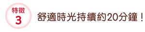 特徵3 舒適時光持續約20分鐘！
