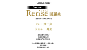 品牌名稱的源起  Rerise回麗絲  超越過去．成就更好的自己  Re – 進一步 Rise – 昇起  讓你無懼年齡所限， 散發更耀眼光彩！ 這就是我們品牌的宗旨。  Rerise回麗絲亦象徵著「上昇的太陽」， 明亮而強健， 閃耀著璀璨的生命力。