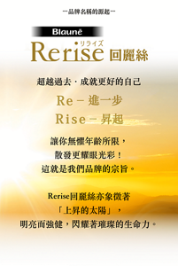 品牌名稱的源起  Rerise回麗絲  超越過去．成就更好的自己  Re – 進一步 Rise – 昇起  讓你無懼年齡所限， 散發更耀眼光彩！ 這就是我們品牌的宗旨。  Rerise回麗絲亦象徵著「上昇的太陽」， 明亮而強健， 閃耀著璀璨的生命力。