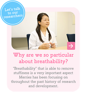 Let's talk to our researchers　Why are we so particular about breathability?　"Breathability" that is able to remove stuffiness is a very important aspect Merries has been focusing on throughout the past history of research and development.