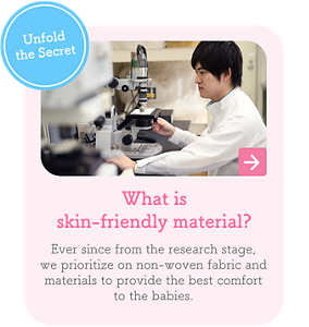 Unfold the Secret　What is skin-friendly material?　Ever since from the research stage, we prioritize on non-woven fabric and materials to provide the best comfort to the babies.
