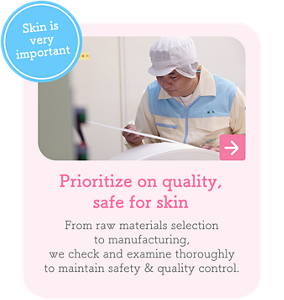 Skin is very important　Prioritize on quality, safe for skin　From raw materials selection to manufacturing, we check and examine thoroughly to maintain safety & quality control.