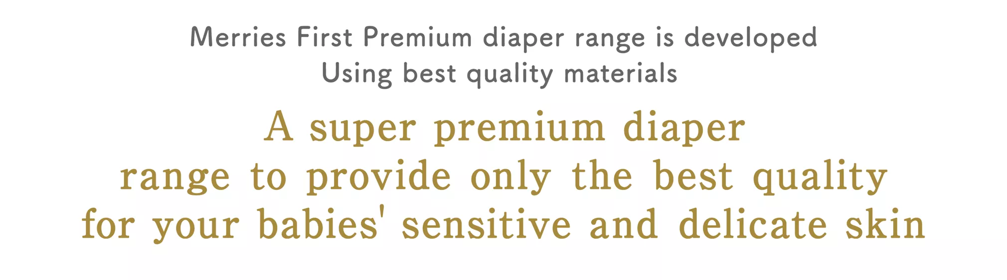 Merries First Premium diaper range is developed Using best quality materials. A super premium diaper range to provide only the best quality for your babies' sensitive and delicate skin