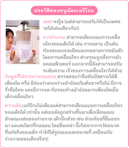 ประวัติของหนูน้อยเมริโกะ เพศ: หญิง (แต่สามารถปรับให้เป็นเพศชายได้เช่นเดียวกัน!) การทำงาน: สามารถเลียนแบบการเคลื่อนไหวของเด็กได้ เช่น การคลาน เป็นต้น ท้องของเธอจะยืดและหดตามการขยับตัว โดยการเคลื่อนไหว ต่างๆจะถูกสั่งการด้วยคอมพิวเตอร์ นอกจากนี้ยังสามารถปรับระดับความ เร็วของการเคลื่อนไหวได้ด้วย ข้อมูลที่ได้จากการทดลอง: ตรวจสอบว่าซึมซับปัสสาวะได้ดีเพียงใด หรือ มีช่องว่างระหว่างผ้าอ้อมกับต้นขาหรือไม่ มีการรั่วซึมไหม และมีการกด ทับรอบข้างผ้าอ้อมมากเพียงใดเมื่อเด็กเคลื่อนไหว ความลับ: เมริโกะไม่เพียงแค่สามารถเลียนแบบการเคลื่อนไหวของเด็กได้ เท่านั้น แต่เธอยังถูกสร้างขึ้นมาเพื่อเลียนแบบลักษณะเด่นของร่างกาย เด็กอีกด้วย เช่น ส่วนท้องที่ยื่นออกมา และสะโพกที่กลมมน โดยสิ่งเหล่า นี้เกิดจากการวัดขนาดที่แท้จริงของเด็ก ทำให้ได้รูปแบบและขนาดที่ เหมือนกับร่างกายของเด็กจริงๆ!