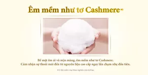 Em mểm như tơ Cashmere*3 Bề mặt êm ái và mịn màng, êm mềm như tơ Cashmere.Cảm nhận sự thoải mái đến từ nguyên liệu cao cấp ngay lần chạm nhẹ đầu tiên.*3 Độ mềm mại theo nghiên cứu từ Kao.