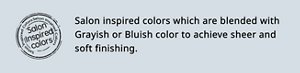 Salon Inspired colors Salon inspired colors which are blended with Grayish or Bluish color to achieve sheer and soft finishing.