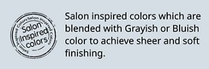 Salon Inspired colors Salon inspired colors which are blended with Grayish or Bluish color to achieve sheer and soft finishing.