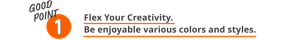 GOOD POINT 1 Flex Your Creativity. Be enjoyable various colors and styles.