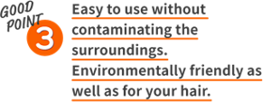 GOOD POINT 3 Easy to use without contaminating the surroundings. Environmentally friendly as well as for your hair.