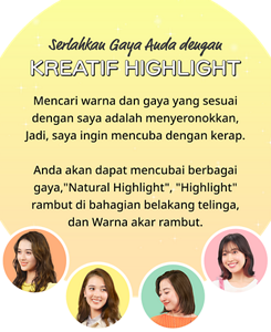 Serlahkan Gaya Anda dengan KREATIF HIGHLIGHT Mencari warna dan gaya yang sesuai dengan saya adalah menyeronokkan. Jadi, saya ingin mencubanya selalu. Anda akan dapat mencuba pelbagai gaya, “Natural Highlight”, “Highlight”rambut di bahagian belakang telinga, dan warna akar rambut.