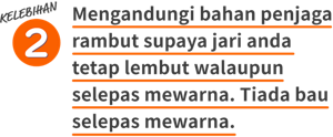 KELEBIHAN 2 Mengandungi bahan penjaga rambut supaya jari anda tetap lembut walaupun selepas mewarna. Tiada bau selepas mewarna.