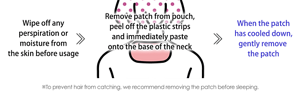 Wipe off any perspiration or moisture from the skin before usage Remove patch from pouch, peel off the plastic strips and immediately paste onto the base of the neck When the patch has cooled down, gently remove  the patch