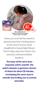 Have you ever felt the need to spend some time winding down at the end of a busy day? MegRhythm Good Night Steam Patch helps relax the mind in the precious moments before bedtime.  The base of the neck area responds well to warmth. The patch releases a generous shower of steam for about 30 minutes, enveloping the neck area in warmth and inviting you to unwind and relax.