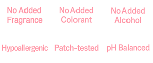 No Added Fragrance,No Added Colorant,No Added Alcohol,Hypoallergenic,Patch-tested,pH balanced