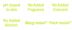 pH closest to skin,No Added Fragrance,No Added Colorant,No Added Alcohol ,Allergy-tested*1,Patch-tested*2