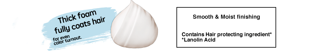 Thick foam fully coats hair for even color turnout. Smooth & Moist finishing Contains Hair protecting ingredient* *Lanolin Acid