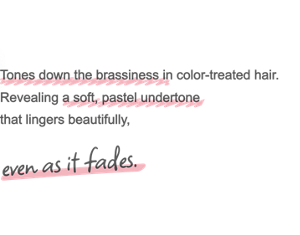 Tones down the brassiness in color-treated hair. Revealing a soft, pastel undertone that lingers beautifully, even as it fades.