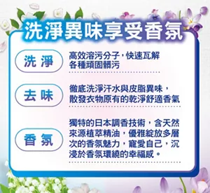 洗淨異味享受香氛 洗淨 高效溶汙分子，快速瓦解各種頑固髒污 去味 徹底洗淨汗水與皮脂異味，散發衣物原有的乾淨舒適香氣 香氛 獨特的日本調香技術，含天然來源植萃精油，優雅綻放多層次的香氛魅力，寵愛自己，沉浸於香氛環繞的幸福感。