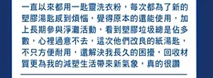 一直以來都用一匙靈洗衣粉，每次都為了新的塑膠湯匙感到煩惱，覺得原本的還能使用，加上長期參與淨灘活動，看到塑膠垃圾總是佔多數，心裡過意不去，這次他們改良的紙湯匙， 不只方便耐用，還解決我長久的困擾，回收材質更為我的減塑生活帶來新氣象，真的很讚