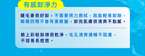 有感卸淨力: 睫毛膏很好卸,不需要用力擦拭,就能輕易卸除, 眼睛四周不會有黑眼圈,卸完肌膚很清爽不黏膩。臉上彩粧卸得很乾淨,毛孔清爽通暢不阻塞, 不容易長痘痘。