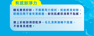 有感卸淨力: 睫毛膏很好卸,不需要用力擦拭,就能輕易卸除, 眼睛四周不會有黑眼圈,卸完肌膚很清爽不黏膩。臉上彩粧卸得很乾淨,毛孔清爽通暢不阻塞, 不容易長痘痘。