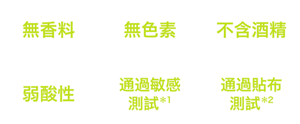 無香料、無色素、不含酒精、通過敏感測試*1、通過貼布測試*2、不易致痘配方*3