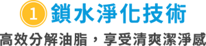 ①鎖水淨化技術　高效分解油脂，享受清爽潔淨感