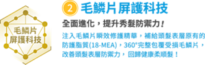 ②毛鱗片屏護科技　全面進化，提升秀髮防禦力！　注入毛鱗片瞬效修護精華，補給頭髮表層原有的 防護脂質(18-MEA)，360°完整包覆受損毛鱗片， 改善頭髮表層防禦力， 回歸健康柔順髮！