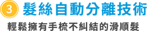 ③髮絲自動分離技術　輕鬆擁有手梳不糾結的滑順髮　